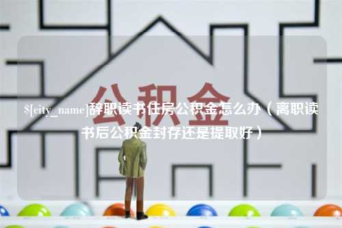 孟津辞职读书住房公积金怎么办（离职读书后公积金封存还是提取好）